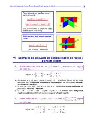 Varietats lineals de l’espai. Segon de batxillerat – Josep M. Lluch_______________________________
                                                                                                          11

                 Plans secants per parelles sense
                 punts en comú
                                                                                                    Π3
                        rang M = 2 i rang M ' = 3


                      rang H1 = rang H 2 = rang H 3 = 2
                                                                        Π1                     Π2
                 (Sist. incompatible: es tallen dos a dos
                 en tres rectes paral·leles)


                 Plans secants amb un únic punt en
                 comú
                                                                                                    Π3

                          rang M = rang M ' = 3
                                                                                              Π2
                         (Sist. compat. Determinat)                          Π1



    VI      Exemples de discussió de posició relativa de rectes i
                             plans de l'espai

       1.    Posició relativa dels plans Π1 : 2 x + 3 y + 4 z − 5 = 0 i Π 2 : 4 x + ay + 8 z + b = 0 segons
             els valors de a i b .

                                 2 3 4                    2 3 4 − 5
                     Siguin M = 
                                4 a 8          i   M '= 
                                                           4 a 8 b  
                                                                   

       a) Òbviament, si a ≠ 6 serà rang M = rang M ' = 2 i el sistema format per les dues
          equacions serà compatible indeterminat uniparamètric: els plans seran secants i
          es tallaran en una recta.
       b) Si a = 6 i b ≠ −10 serà rang M = 1 i rang M ' = 2 i el sistema serà incompatible: els
          plans seran paral·lels i diferents.
       c) Si a = 6 i b = −10       serà    rang M = rang M ' = 1 i el sistema serà compatible
          indeterminat biparamètric: els plans seran paral·lels coincidents.

                                                                                 x + 2 y + az = 4
       2.    Posició relativa del pla Π : ( a + 1) x + y + z = 3 i la recta r :                    segons
                                                                                 x + ay + 2 z = 2a
             els valors de a .

                                a +1 1 1                   a +1 1 1 3 
                                                                       
                     Siguin M =  1   2 a i            M '=  1   2 a 4
                                 1   a 2                    1   a 2 2a 
                                                                       
 