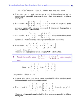 Varietats lineals de l’espai. Segon de batxillerat – Josep M. Lluch_______________________________
                                                                                                        12

                 M = − a 3 − a 2 + 6a = −a(a + 3)(a − 2)   s'anul·la per a a = 0 , a = 2 , a = −3

       a) Si a ≠ 0 , a ≠ 2 , a ≠ −3 serà rang M = rang M ' = 3 i el sistema format per les tres
          equacions serà compatible determinat: la recta i el pla seran secants i es tallaran
          en un punt.

                               1 1 1             1      1 1 3
                                                               
       b) Si a = 0 serà M = 1 2 0  , M ' = 1            2 0 4  i rang M = 2 , rang M ' = 3 (es pot
                               1 0 2             1      0 2 0
                                                               
          comprovar esglaonant les matrius o per           menors). El sistema serà incompatible: la
          recta serà paral·lela i exterior al pla.

                                3 1 1             3 1 1 3
                                                            
       c) Si a = 2 serà M =  1 2 2  ,       M ' =  1 2 2 4  . En aquest cas les equacions
                                1 2 2             1 2 2 4
                                                            
          implícites de r no defineixen cap recta (representen dos plans coincidents).

                               − 2 1     1         − 2 1      1     3 
                                                                      
       d) Si a = −3 serà M =  1      2 − 3 , M ' =  1    2 −3 4 
                                1 −3 2              1 − 3 2 − 6
                                                                      
          i rang M = 2 , rang M ' = 3
           El sistema serà incompatible: la recta serà paral·lela i exterior al pla.

                                                   x − 2z = 1        x + y + z =1
       3.      Posició relativa de les rectes r :             i   s:                  segons els valors
                                                  y−z=2              x − 2 y + 2z = a
               de a .

                                     1 0 − 2        1 0 − 2 1
                                                             
                                    0 1 −1          0 1 −1 2
                       Siguin    M =          i M '= 
                                      1 1  1           1 1  1 1
                                                             
                                    1 − 2 2         1 − 2 2 a
                                                             

         M ' = 4a + 16 s'anul·la si a = −4 .

       a) Si a ≠ −4 serà rang M = 3 i rang M ' = 4 i el sistema format per les quatre equacions
          serà incompatible: les dues rectes es creuaran.

                               1 0 − 2                  1 0 − 2 1 
                                                                   
                              0 1 −1                    0 1 −1 2 
       b) Si a = − 4 serà M =           ,           M '=              i rang M = rang M ' = 3
                                1 1  1                     1 1  1  1 
                                                                   
                              1 − 2 2                   1 − 2 2 − 4
                                                                   

             El sistema serà compatible determinat: les dues rectes seran secants i es tallaran
            en un punt.
 