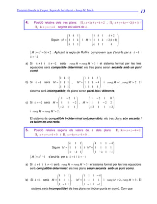Varietats lineals de l’espai. Segon de batxillerat – Josep M. Lluch_______________________________
                                                                                                                  13

       4.     Posició relativa dels tres plans:          Π1 : x + ky + z = k + 2 , Π 2 : x + y + kz = −2(k + 1) i
               Π 3 : kx + y + z = k     segons els valors de k .


                                          1 k 1                       1 k 1    k+2 
                                                                                        
                               Siguin M =  1 1 k  i             M ' =  1 1 k − 2(k + 1) 
                                          k 1 1                       k 1 1      k      
                                                                                        

             M = k 3 − 3k + 2 . Aplicant la regla de Ruffini comprovem que s'anul·la per a k = 1 i
            k = −2

       a) Si k ≠ 1 i k ≠ −2 serà rang M = rang M ' = 3 i el sistema format per les tres
          equacions serà compatible determinat: els tres plans seran secants amb un punt
          comú.

                              1 1 1              1 1 1 3 
                                                            
       b) Si k = 1 serà M = 1 1 1 ,        M ' = 1 1 1 − 4  i rang M = 1, rang M ' = 2 . El
                              1 1 1              1 1 1 1 
                                                            
          sistema serà incompatible: els plans seran paral·lels i diferents.

                                  1 −2 1                           1 −2 1  0 
                                                                             
       c) Si k = −2 serà M =  1      1 − 2 ,                 M '=  1  1 −2 2 
                                 − 2 1  1                         − 2 1 1 − 2
                                                                             
          i rang M = rang M ' = 2 .

            El sistema és compatible indeterminat uniparamàtric: els tres plans són secants i
            es tallen en una recta.

       5.     Posició relativa segons els valors de                      k   dels plans   Π1 : kx + y + z − 4 = 0 ,
               Π2 : x + y + z + 1 = 0     i Π 3 : x − ky + z − 1 = 0 .


                                            k 1 1         k 1 1 − 4
                                                                    
                               Siguin M =  1 1 1 i M ' =  1 1 1 1 
                                            1 − k 1       1 − k 1 −1
                                                                    
             M = k 2 −1     s'anul·la per a k = 1 i k = −1

       a) Si k ≠ 1 i k ≠ −1 serà rang M = rang M ' = 3 i el sistema format per les tres equacions
          serà compatible determinat: els tres plans seran secants amb un punt comú.

                            1 1 1               1 1 1 − 4 
                                                             
       b) Si k = 1 serà M = 1 1 1 , M ' = 1 1 1 1  i rang M = 2 , rang M ' = 3 . El
                            1 − 1 1             1 − 1 1 − 1 
                                                             
          sistema serà incompatible i els tres plans no tindran punts en comú. Com que
 