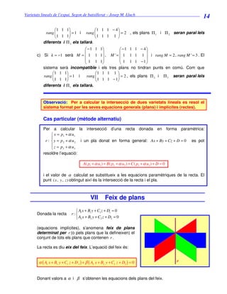 Varietats lineals de l’espai. Segon de batxillerat – Josep M. Lluch_______________________________
                                                                                                      14

                 1 1 1                1 1 1 − 4 
            rang 
                 1 1 1 = 1 i rang   1 1 1 1  = 2 , els plans Π 1 i Π 2 seran paral·lels
                                                   
                                                
           diferents i Π 3 els tallarà.
                                  − 1 1 1         −1 1 1 − 4
                                                              
       c) Si k = −1 serà M =  1 1 1 , M ' =  1 1 1 1  i rang M = 2 , rang M ' = 3 . El
                                  1 1 1           1 1 1 −1
                                                              
          sistema serà incompatible i els tres plans no tindran punts en comú. Com que
               1 1 1                 1 1 1 1 
               1 1 1 = 1 i
          rang                       1 1 1 − 1 = 2 , els plans Π 2 i Π 3 seran paral·lels
                                  rang          
                                              
          diferents i Π 1 els tallarà.



           Observació: Per a calcular la intersecció de dues varietats lineals es resol el
           sistema format per les seves equacions generals (plans) i implícites (rectes).

           Cas particular (mètode alternatiu)
           Per    a calcular la intersecció d’una recta donada en forma paramètrica:
                 x = p1 + α u1
                
            r :  y = p 2 + α u 2 i un pla donat en forma general: Ax + By + Cz + D = 0 es pot
                z = p +α u
                      3       3

           resoldre l’equació:

                                      A( p1 + α u1 ) + B( p2 + α u2 ) + C ( p3 + α u3 ) + D = 0

           i el valor de α calculat se substitueix a les equacions paramètriques de la recta. El
           punt ( x , y , z ) obtingut així és la intersecció de la recta i el pla.



                                           VII       Feix de plans

                                  A x + B1 y + C1 z + D1 = 0
       Donada la recta        r:  1
                                  A2 x + B2 y + C2 z + D2 = 0

       (equacions implícites), s’anomena feix de plans
       determinat per r (o pels plans que la defineixen) el
       conjunt de tots els plans que contenen r .

       La recta es diu eix del feix. L’equació del feix és:


        α ( A1 x + B1 y + C1 z + D 1 ) + β ( A2 x + B2 y + C2 z + D2 ) = 0                        r



       Donant valors a α i β s’obtenen les equacions dels plans del feix.
 