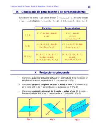 Varietats lineals de l’espai. Segon de batxillerat – Josep M. Lluch_______________________________
                                                                                                                           16
       IX      Condicions de paral·lelisme i de perpendicularitat

            Considerem les rectes r , de vector director u = (u1 , u 2 , u 3 ) i s , de vector director
            v = (v1 , v 2 , v3 ) i els plans Π 1 : A1 x + B1 y + C1 z + D1 = 0 i Π 2 : A2 x + B2 y + C 2 z + D2 = 0



                                                Paral·lels                           Perpendiculars

                                       u i v lin. dep., és a dir:                     u ⊥v       és a dir:
                    r i s
                                                   u =kv                                    u ·v = 0
                                                                                     u1v1 + u2 v2 + u3v3 = 0

                                       u ⊥ ( A1 , B1 , C1 )       és a dir:    u i    ( A1 , B1 , C1 ) lin. dep.:
                    r i Π1
                                           Au1 + B u2 + C u3 = 0                     u = k · ( A1 , B1 , C1 )


                                     ( A1 , B1 , C1 )  i ( A2 , B2 , C2 )      ( A1 , B1 , C1 ) ⊥ ( A2 , B2 , C2 ) ,
                   Π1 i Π 2                 lin. dep., és a dir:                          és a dir:
                                     ( A1 , B1 , C1 ) = k · ( A2 , B2 , C2 )       A1 A2 + B1 B2 + C1C2 = 0




                                   X       Projeccions ortogonals
                S’anomena projecció ortogonal del punt P sobre el pla Π la intersecció P '
                del pla amb la recta r perpendicular a Π que passa per P (Fig. 1)

                S’anomena projecció ortogonal del punt P sobre la recta r la intersecció P '
                de la recta amb el pla Π perpendicular a r que passa per P (Fig. 2)

                S’anomena projecció ortogonal de la recta r sobre el pla Π la recta s ,
                intersecció del pla amb el pla Π ' perpendicular a Π que conté r (Fig. 3)


                             P
                                                                                                               r
                                                              P
                                                                                                 Π'                    s
                              P'                                       P’      Π
                                                                                                                   Π
                                       Π

                             r                            r

                       Fig. 1                                     Fig. 2                              Fig. 3
 