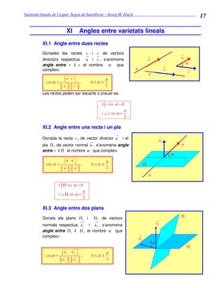 Varietats lineals de l’espai. Segon de batxillerat – Josep M. Lluch_______________________________
                                                                                                               17

                         XI       Angles entre varietats lineals
          XI.1 Angle entre dues rectes
          Donades les rectes r i s de vectors
          directors respectius u i v , s’anomena                                                     u
                                                                                v
          angle entre r i s el nombre α      que                                                         α
          compleix:                                                r                         v            v
                                                                                s
                         u ·v                     π
            cos α =               ,       0≤α ≤
                        u · v                     2
          Les rectes poden ser secants o creuar-se.

                                              r s ⇔ α =0
                                                            π
                                              r⊥s ⇔α =
                                                            2

          XI.2 Angle entre una recta i un pla

          Donada la recta r , de vector director u          i el
                                                                                         n
          pla Π , de vector normal n , s’anomena angle                                               u
          entre r i Π el nombre α que compleix:
                                                                                                 α
                         u ·n                     π
            sin α =               ,       0≤α ≤                             Π
                        u · n                     2
                                                                                r

                      r Π ⇔ α =0
                                      π
                      r ⊥Π ⇔α =
                                      2

          XI.3 Angle entre dos plans

          Donats els plans Π 1 i           Π 2 de vectors                                            Π2

          normals respectius n1 i n2 , s’anomena                                    n1
          angle entre Π 1 i Π 2 el nombre α que
          compleix:
                                                                       n2
                                                                                α
                                                                                                          Π1
                        n1 · n2                   π
            cos α =               ,       0≤α ≤
                       n1 · n 2                   2
 