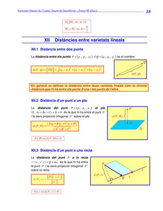 Varietats lineals de l’espai. Segon de batxillerat – Josep M. Lluch_______________________________
                                                                                                                                18

                                          Π1 Π 2 ⇔ α = 0
                                                                   π
                                          Π1 ⊥ Π 2 ⇔ α =
                                                                      2


                     XII         Distàncies entre varietats lineals
          XII.1 Distància entre dos punts

          La distància entre els punts P = ( p1 , p 2 , p3 ) i Q = (q1 , q 2 , q3 ) és el nombre:
                                                                                                                            Q
                                                  2               2                 2
           d ( P , Q ) = PQ =       ( q1 − p1 )       + ( q2 − p2 ) + ( q3 − p3 )
                                                                                                              d(P, Q)
                                                                                                 P


          En general es definex la distància entre dues varietats lineals com la mínima
          distància que hi ha entre els punts d’una i els punts de l’altra.


          XII.2 Distància d’un punt a un pla

          La distància del punt P = ( p1 , p 2 , p3 ) al pla                                              P
           Π : Ax + By + Cz + D = 0 és la que hi ha entre el punt P
          i la seva projecció ortogonal P ' sobre el pla.                                    d (P , Π )

                         A p1 + B p2 + C p3 + D                                                           P'
           d( P, Π ) =
                                 A2 + B 2 + C 2                                                                     Π


             P ∈Π ⇔ d( P, Π ) = 0



          XII.3 Distància d’un punt a una recta
          La distància del punt P a la recta
          r : ( x , y , z ) = Q + α u és la que hi ha entre
                                                                                        P
          el punt P i la seva projecció ortogonal P '
          sobre la recta.                                                                                               r
                                                                           d (P, r)
                         PQ ∧ u                                                                       Q   u
            d (P, r) =
                             u
                                                                                            P’

            P∈r ⇔ d( P, r ) = 0
 