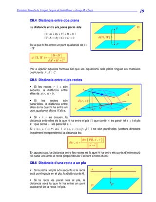 Varietats lineals de l’espai. Segon de batxillerat – Josep M. Lluch_______________________________
                                                                                                                 19

          XII.4 Distància entre dos plans
          La distància entre els plans paral· lels                                                 P         Π

                       Π : Ax + By + Cz + D = 0 i
                       Π ': Ax + By + Cz + D ' = 0                             d ( Π , Π ')
                                                                                                             Π'
          és la que hi ha entre un punt qualsevol de Π                                             P'
          i Π'

                              D − D'
            d( Π, Π ' ) =
                            A + B2 + C 2
                              2




          Per a aplicar aquesta fórmula cal que les equacions dels plans tinguin els mateixos
          coeficients A , B i C

          XII.5 Distància entre dues rectes
              Si les rectes r i s són
          secants, la distància entre                       r        P
          elles és d (r , s ) = 0 .                                                                     Π

              Si    les    rectes     són              d(r , s)
          paral·leles, la distància entre
          elles és la que hi ha entre un           s                            Q
                                                                          P'                            Π'
          punt qualsevol d’una i l’altra.

              Si r i s es creuen, la
          distància ente elles és la que hi ha entre el pla Π que conté r i és paral· lel a s i el pla
          Π ' que conté s i és paral·lel a r .
          Si r : ( x , y , z ) = P + α u i s : ( x , y , z ) = Q + β v i no són paral·leles (vectors directors
          linealment independents) la distància és:


                                             d( r , s ) =
                                                            det   ( PQ , u , v )
                                                                    u ∧v

          En aquest cas, la distància entre les rectes és la que hi ha entre els punts d’intersecció
          de cada una amb la recta perpendicular i secant a totes dues.

          XII.6 Distància d’una recta a un pla

             Si la recta i el pla són secants o la recta              r                       P
          està continguda en el pla, la distància és 0.

              Si la recta és paral· lela al pla, la
          distància serà la que hi ha entre un punt                                           P’
          qualsevol de la recta i el pla.                            Π
 