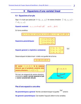 Varietats lineals de l’espai. Segon de batxillerat – Josep M. Lluch_______________________________
                                                                                                                                  2

                           II      Equacions d’una varietat lineal
          II.1 Equacions d’un pla

          Sigui Π el pla que passa per P = ( p1 , p 2 , p 3 ) i té vectors directors u = (u1 , u 2 , u 3 ) i
          v = (v1 , v 2 , v3 ) .

          Equació vectorial:             ( x , y , z) = P + α u + β v            α ∈» , β ∈»

          En forma analítica:

                         ( x , y , z ) = ( p1 , p2 , p3 ) + α · ( u1 , u2 , u3 ) + β · ( v1 , v2 , v3 )    α ∈» , β ∈»

                                                                    x = p1 + α u1 + β v1
                                                                   
          Equacions paramètriques:                                  y = p2 + α u2 + β v2
                                                                    z = p +α u + β v
                                                                         3      3      3



                                                                                         x − p1     u1     v1
                                                                                                                            ( )
          Equació general ( o implícita o cartesiana):                                   y − p2     u2     v2 = 0           *
                                                                                         z − p3     u3     v3

          Desenvolupant el determinant s’obté una igualtat de la forma:

                                                      Ax + By + Cz + D = 0



          El vector n = ( A , B , C ) té la mateixa
          direcció que el producte vectorial dels                                                         n = ( A, B , C)
          vectors directors: n = k · u ∧ v .   (          )
          Per tant, és ortogonal als vectors directors;                                                      v
          s’anomena vector normal associat al pla
                                                                                                                    u
          o vector característic del pla.                                               Π




          Pas d’una equació a una altra

                                                                                                             ( )
          De paramètriques a general: Només cal desenvolupar la igualtat                                      *     anterior.

          De general a paramètriques: Cal resoldre l’equació aïllant-ne les variables.
 