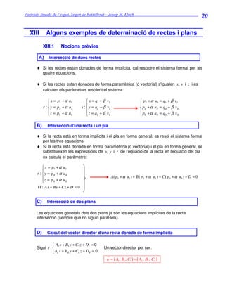 Varietats lineals de l’espai. Segon de batxillerat – Josep M. Lluch_______________________________
                                                                                                                         20

   XIII       Alguns exemples de determinació de rectes i plans

            XIII.1      Nocions prèvies

        A)     Intersecció de dues rectes

       ♦ Si les rectes estan donades de forma implícita, cal resoldre el sistema format per les
            quatre equacions.

       ♦ Si les rectes estan donades de forma paramètrica (o vectorial) s'igualen x, y i z i es
            calculen els paràmetres resolent el sistema:

                 x = p1 + α u1          x = q1 + β v1                        p1 + α u1 = q1 + β v1
                                                                            
            r :  y = p2 + α u 2    s :  y = q 2 + β v2                       p2 + α u 2 = q2 + β v2
                z = p +α u             z = q + β v                          p +α u = q + β v
                      3      3               3       3                       3        3    3      3



       B)      Intersecció d'una recta i un pla

       ♦ Si la recta està en forma implícita i el pla en forma general, es resol el sistema format
         per les tres equacions.
       ♦ Si la recta està donada en forma paramètrica (o vectorial) i el pla en forma general, se
         substitueixen les expressions de x, y i z de l'equació de la recta en l'equació del pla i
         es calcula el paràmetre:

            x = p1 + α u1
           
       r :  y = p2 + α u 2
           z = p +α u                                     A( p1 + α u1 ) + B ( p2 + α u 2 ) + C ( p3 + α u3 ) + D = 0
                 3      3

       Π : Ax + By + Cz + D = 0


       C)     Intersecció de dos plans

      Les equacions generals dels dos plans ja són les equacions implícites de la recta
      intersecció (sempre que no siguin paral·lels).


       D)     Càlcul del vector director d'una recta donada de forma implícita

                  A x + B1 y + C1 z + D1 = 0
       Sigui r :  1                               Un vector director pot ser:
                  A2 x + B2 y + C 2 z + D2 = 0
                                                     u = ( A1 , B1 , C1 ) ∧ ( A2 , B2 , C2 )
 