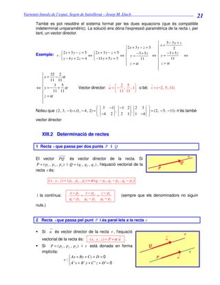 Varietats lineals de l’espai. Segon de batxillerat – Josep M. Lluch_______________________________
                                                                                                                   21
       També es pot resoldre el sistema format per les dues equacions (que és compatible
       indeterminat uniparamètric). La solució ens dóna l'expressió paramètrica de la recta i, per
       tant, un vector director.

                                                                                   5 − 3y + z
                                                            2x + 3 y − z = 5  x=       2
                                                                              
                    2x + 3y − z = 5
       Exemple: r :                   2 x + 3 y − z = 5         −3 + 5 z        −3 + 5 z
                                      ⇔                  ⇔ y=               ⇔y=             ⇔
                    x − 4 y + 2z = 4   − 11 y + 5 z = 3            11              11
                                                            z =α
                                                                               z =α
                                                                               
                                                                               
              32 2
          x = 11 − 11 α
         
                3 5                                         2 5 
       ⇔ y = − + α                    Vector director: u =  − , , 1 o bé: v = (−2, 5, 11)
               11 11                                        11 11 
         z =α
         
         
                                              3 −1 −1 2 2 3 
       Noteu que (2, 3, − 1) ∧ (1, − 4, 2) =       ,    ,      = (2, − 5, − 11) n’és també
                                              −4 2   2 1 1 −4 
       vector director


           XIII.2 Determinació de rectes

       1 Recta r que passa per dos punts P i Q

                                                                                                               r
       El vector PQ és vector director de la recta. Si
        P = ( p1 , p 2 , p 3 ) i Q = (q1 , q 2 , q3 ) , l'equació vectorial de la                      Q
       recta r és:                                                                        P


                ( x , y , z ) = ( p1 , p2 , p3 ) + α (q1 − p1 , q2 − p2 , q3 − p3 )


                                x − p1   y − p2   z − p3
       i la contínua:                  =        =                       (sempre que els denominadors no siguin
                                q1 − p1 q2 − p2 q3 − p3
       nuls.)


       2 Recta s que passa pel punt P i és paral·lela a la recta r

           Si u és vector director de la recta r , l'equació
                                                                                                           r
           vectorial de la recta és:           ( x , y , z) = P + α u      .                  u
           Si P = ( p1 , p 2 , p 3 ) i r està donada en forma                         Q
           implícita:                                                                                          s
                            Ax + By + Cz + D = 0                                         P        u
                        r:
                           A' x + B ' y + C ' z + D ' = 0
 