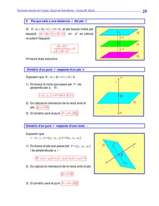Varietats lineals de l’espai. Segon de batxillerat – Josep M. Lluch_______________________________
                                                                                                             28

       9    Pla que està a una distància d del pla Π

       Si Π : Ax + By + Cz + D = 0 , el pla buscat tindrà per
       equació: Ax + By + Cz + D ' = 0                on     D ' es calcula                             Π1
       re-solent l'equació:                                                                d

                                                                                                        Π
                                          D − D'
                                                         =d                                d
                                       A2 + B 2 + C 2
                                                                                                        Π2
       Hi haurà dues solucions


       Simètric d'un punt P respecte d'un pla Π

       Suposem que Π : Ax + By + Cz + D = 0 .                                             P
                                                                                      r
       1) Es busca la recta que passa per P i és
          perpendicular a Π :

                     r : ( x, y, z ) = P + α ( A, B, C )                                  Q

       2) Es calcula la intersecció de la recta amb el                                              Π
          pla: Q = r ∩ Π

       3) El simètric serà el punt P ' = P + 2 PQ                                         P'



       Simètric d'un punt P respecte d'una recta r

       Suposem que
          r : ( x , y , z ) = ( p1 , p2 , p3 ) + k ( u1 , u2 , u3 ) .

                                                                              Π   P
       1) Es busca el pla que passa per P = ( p1 , p2 , p3 )                                        r
          i és perpendicular a r :
                                                                                           Q
                  Π : u1 ( x − p1 ) + u2 ( x − p2 ) + u3 ( x − p3 ) = 0
                                                                                               P'
       2) Es calcula la intersecció de la recta amb el pla:

                                              Q = r∩Π


       3) El simètric serà el punt P ' = P + 2 PQ
 