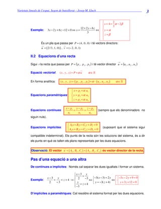 Varietats lineals de l’espai. Segon de batxillerat – Josep M. Lluch_______________________________
                                                                                                                    3

                                                                            2
                                                                    x = 4 + 3 α − 2β
                                                  12 + 2 y − 6 z   
          Exemple: 3 x − 2 y + 6 z − 12 = 0 ⇔ x =                ⇔ y = α
                                                        3          z =β
                                                                   
                                                                   
                És un pla que passa per P = (4, 0, 0) i té vectors directors:
                   u = ( 2 / 3, 1, 0) ) , v = (− 2, 0, 1)

          II.2 Equacions d’una recta

          Sigui r la recta que passa per P = ( p1 , p 2 , p 3 ) i té vector director u = (u1 , u 2 , u 3 )

          Equació vectorial:        ( x , y , z) = P + α u         α ∈»

          En forma analítica:        ( x , y , z ) = ( p1 , p2 , p3 ) + α · ( u1 , u2 , u3 )   α ∈»

                                                  x = p1 + α u1
                                                 
          Equacions paramètriques:                y = p2 + α u2
                                                  z = p +α u
                                                       3      3



                                          x − p1 y − p2 z − p3
          Equacions contínues:                  =      =                      (sempre que els denominadors no
                                            u1     u2     u3
          siguin nuls).

                                             A1 x + B1 y + C1 z + D1 = 0
          Equacions implícites:                                                   (suposant que el sistema sigui
                                             A2 x + B2 y + C2 z + D2 = 0
          compatible indeterminat). Els punts de la recta són les solucions del sistema, és a dir
          els punts en què es tallen els plans representats per les dues equacions.


          Observació: El vector u = ( A1 , B1 , C1 ) ∧ ( A2 , B2 , C2 ) és vector director de la recta.


          Pas d’una equació a una altra
          De contínues a implícites: Només cal separar les dues igualtats i formar un sistema.

                                          x−3 y
                          x−3    y         2 = −3
                                                    −3( x − 3) = 2 y   −3 x − 2 y + 9 = 0
          Exemple:            =    = z+4 ⇒         ⇔                 ⇔ 
                           2    −3         y = z+4   y = −3( z + 4)     y + 3 z + 12 = 0
                                           −3
                                          

          D’implícites a paramètriques: Cal resoldre el sistema format per les dues equacions.
 