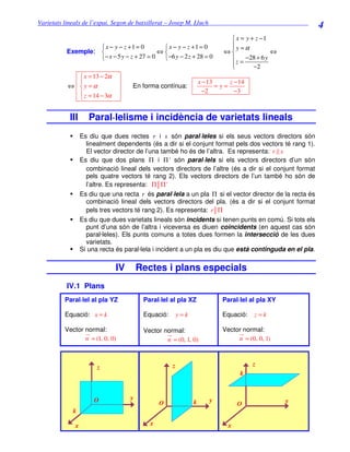 Varietats lineals de l’espai. Segon de batxillerat – Josep M. Lluch_______________________________
                                                                                                        4
                                                                            x = y + z −1
                    x − y − z +1 = 0        x − y − z +1 = 0             y =α
                                                                           
          Exemple:                        ⇔                             ⇔               ⇔
                   − x − 5 y − z + 27 = 0  −6 y − 2 z + 28 = 0            z = −28 + 6 y
                                                                           
                                                                                   −2
             x = 13 − 2α
                                                                x − 13     z − 14
          ⇔ y =α                  En forma contínua:                   =y=
             z = 14 − 3α                                          −2         −3
            


           III      Paral·lelisme i incidència de varietats lineals
                 Es diu que dues rectes r i s són paral·leles si els seus vectors directors són
                   linealment dependents (és a dir si el conjunt format pels dos vectors té rang 1).
                   El vector director de l’una també ho és de l’altra. Es representa: r s
                 Es diu que dos plans Π i Π ' són paral·lels si els vectors directors d’un són
                   combinació lineal dels vectors directors de l’altre (és a dir si el conjunt format
                   pels quatre vectors té rang 2). Els vectors directors de l’un també ho són de
                   l’altre. Es representa: Π Π '
                 Es diu que una recta r és paral·lela a un pla Π si el vector director de la recta és
                   combinació lineal dels vectors directors del pla. (és a dir si el conjunt format
                   pels tres vectors té rang 2). Es representa: r Π
                 Es diu que dues varietats lineals són incidents si tenen punts en comú. Si tots els
                   punt d’una són de l’altra i viceversa es diuen coincidents (en aquest cas són
                   paral·leles). Els punts comuns a totes dues formen la intersecció de les dues
                   varietats.
                 Si una recta és paral·lela i incident a un pla es diu que està continguda en el pla.

                             IV        Rectes i plans especials
          IV.1 Plans
         Paral·lel al pla YZ            Paral·lel al pla XZ               Paral·lel al pla XY

         Equació: x = k                 Equació:       y=k                Equació:       z=k

         Vector normal:                 Vector normal:                    Vector normal:
                n = (1, 0, 0)                   n = (0, 1, 0)                  n = (0, 0, 1)



                       z                           z                                     z
                                                                                k
                                                                                     k


                      O            y                                 y                          y
                                              O              k                  O
            k

             x                            x                                 x
 