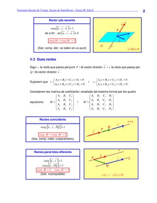 Varietats lineals de l’espai. Segon de batxillerat – Josep M. Lluch_______________________________
                                                                                                              8
                            Recta i pla secants
                                                                                               u
                                 {         }
                             rang u , v , w = 3
                                                                                      P
                                       (       )
                      és a dir: det u , v , w ≠ 0
                                                                                                   v
                            rang M = rang M ' = 3                                          w
                                                                     Π           r
                (Sist. comp. det.: es tallen en un punt)                                           r ∩Π ≠ ∅


          V.3 Dues rectes

          Sigui r la recta que passa pel punt P i té vector director u i s la recta que passa per
          Q i té vector director v .

                           A x + B1 y + C1 z + D1 = 0            A x + B3 y + C 3 z + D3 = 0
          Suposem que r :  1                              i   s: 3
                           A2 x + B2 y + C 2 z + D2 = 0          A4 x + B4 y + C 4 z + D4 = 0

          Considerem les matrius de coeficients i ampliada del sistema format per les quatre
                             A1 B1 C1                  A1 B1 C1 D1 
                                                                       
                             A2 B2 C 2                 A2 B2 C 2 D2 
          equacions:    M =                  i    M '= 
                              A3 B3 C 3                  A B3 C 3 D3 
                                                       3               
                            A B C                     A B C D 
                             4     4    4              4    4    4    4




                  Rectes coincidents
                                                                                                   r=s
                        {            }
                   rang u , v , PQ = 1
                                                                      P
                                                                             Q
                                                                                       v

                                                               u
                  rang M = rang M ' = 2
           (Sist. comp. indet. uniparamètric)


                                                                                           r
             Rectes paral·leles diferents
                                                                     u
                                                               P                       v
                            {   }
                     rang u , v = 1
                                                                                                       s

                    rang {u , PQ } = 2                                     Q
                rang M = 2, rang M ' = 3
                   (Sist. incompatible)                                  r s i       r∩s=∅
 