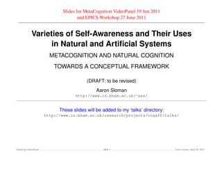 Slides for MetaCognition VideoPanel 19 Jun 2011
                                    and EPICS Workshop 27 June 2011


            Varieties of Self-Awareness and Their Uses
                  in Natural and Artiﬁcial Systems
                       METACOGNITION AND NATURAL COGNITION
                         TOWARDS A CONCEPTUAL FRAMEWORK

                                        (DRAFT: to be revised)
                                             Aaron Sloman
                                  http://www.cs.bham.ac.uk/∼axs/


                           These slides will be added to my ‘talks’ directory:
                     http://www.cs.bham.ac.uk/research/projects/cogaff/talks/




MetaCog VideoPanel                              Slide 1                          Last revised: June 29, 2011
 