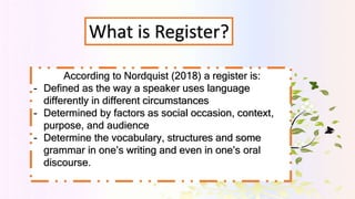 What is Register?
According to Nordquist (2018) a register is:
- Defined as the way a speaker uses language
differently in...