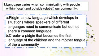 1.Language varies when communicating with people
within (local) and outside (global) our community.
a.Pidgin- a new langua...