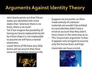 • John Searle points out that if brain
states are identified with mind
states then ‘wherever there is no
brain, there is no mind’.
• Yet if we imagine the possibility of
having our brains replaced bit by bit
by silicon chips it is not implausible
to assume we still have a mental
awareness.
• Lower forms of life have very little
brains yet we assume they have
some sort of mental conscious life.
• Suppose we encounter an Alien
made entirely of unknown
materials we wouldn’t be entitled
to conclude they didn’t have a
mind on account that they didn’t
have a brain in the same way as us.
• The ‘chauvinistic argument ‘is that
it appears very arrogant to assume
only the human brain and high
mammals can have a mind.
 