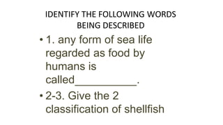 IDENTIFY THE FOLLOWING WORDS
BEING DESCRIBED
• 1. any form of sea life
regarded as food by
humans is
called .
• 2-3. Give the 2
classification of shellfish
 