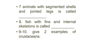 • 7 animals with segmented shells
and jointed legs is called
• 8. fish with fins and internal
examples of
skeletons is called
• 9-10. give 2
crustaceans.
 