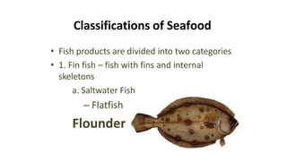 Classifications of Seafood
• Fish products are divided into two categories
• 1. Fin fish – fish with fins and internal
skeletons
a. Saltwater Fish
– Flatfish
Flounder
 