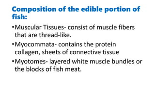 Composition of the edible portion of
fish:
•Muscular Tissues- consist of muscle fibers
that are thread-like.
•Myocommata- contains the protein
collagen, sheets of connective tissue
•Myotomes- layered white muscle bundles or
the blocks of fish meat.
 