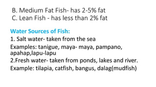 B. Medium Fat Fish- has 2-5% fat
C. Lean Fish - has less than 2% fat
Water Sources of Fish:
1. Salt water- taken from the sea
Examples: tanigue, maya- maya, pampano,
apahap,lapu-lapu
2.Fresh water- taken from ponds, lakes and river.
Example: tilapia, catfish, bangus, dalag(mudfish)
 