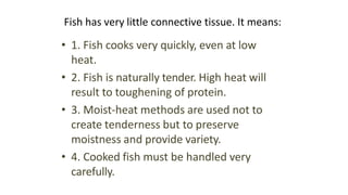 Fish has very little connective tissue. It means:
• 1. Fish cooks very quickly, even at low
heat.
• 2. Fish is naturally tender. High heat will
result to toughening of protein.
• 3. Moist-heat methods are used not to
create tenderness but to preserve
moistness and provide variety.
• 4. Cooked fish must be handled very
carefully.
 