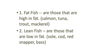 • 1. Fat Fish -- are those that are
high in fat. (salmon, tuna,
trout, mackerel)
• 2. Lean Fish – are those that
are low in fat. (sole, cod, red
snapper, bass)
 