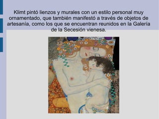 Klimt pintó lienzos y murales con un estilo personal muy ornamentado, que también manifestó a través de objetos de artesanía, como los que se encuentran reunidos en la Galería de la Secesión vienesa.