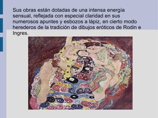Sus obras están dotadas de una intensa energía sensual, reflejada con especial claridad en sus numerosos apuntes y esbozos a lápiz, en cierto modo herederos de la tradición de dibujos eróticos de Rodin e Ingres.