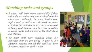 Matching tasks and groups
 Students will learn more successfully if they
enjoy the activities they are involved into the
classroom. Although, in many institutions,
topics and activities are decreed to some
extent by the material in the course book that
is being used, is necessary to create activities
to cover needs and interests of the students in
our classes.
 We must think very carefully about the
activities that we are going to give to the
students because not all the activities have
the same success in each student
 