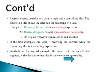  A topic sentence contains two parts: a topic and a controlling idea. The
controlling idea shows the direction the paragraph will take.
Example: 1. Browsing the internet is a rewarding experience.
2. Effective designers possess some common personality.
3. Driving on freeways requires skills and attention.
 In the first examples, the topic is browsing the internet, while the
controlling idea is a rewarding experience.
 Similarly, in the second example, the topic is to be an effective
engineer, while the controlling idea is some common personality.
 
