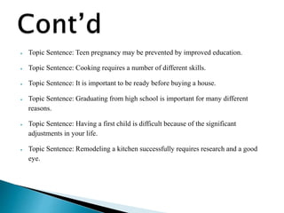  Topic Sentence: Teen pregnancy may be prevented by improved education.
 Topic Sentence: Cooking requires a number of different skills.
 Topic Sentence: It is important to be ready before buying a house.
 Topic Sentence: Graduating from high school is important for many different
reasons.
 Topic Sentence: Having a first child is difficult because of the significant
adjustments in your life.
 Topic Sentence: Remodeling a kitchen successfully requires research and a good
eye.
 