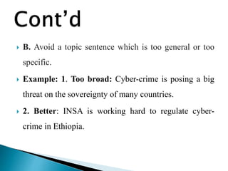  B. Avoid a topic sentence which is too general or too
specific.
 Example: 1. Too broad: Cyber-crime is posing a big
threat on the sovereignty of many countries.
 2. Better: INSA is working hard to regulate cyber-
crime in Ethiopia.
 