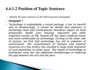  Identify the topic sentences in the following three paragraphs.
 Paragraph 1
 Technology is undoubtedly a mixed package; it has its benefit
and its disadvantage. It cannot be denied that advances in
technology have had tremendously beneficial impact on food
production, health care, housing, education and other
important sectors of life. Human life has been rendered easier
and more comfortable by technology. Turning to the other side
of picture, we find that technology has led to pollution of
environment. The concentration of humans and material
resources at a few centers has resulted in large scale migration
of rural population to urban areas. The import of technology at
prohibitive costs has the additional disadvantage of widening
the gap between the rich and the poor.
 