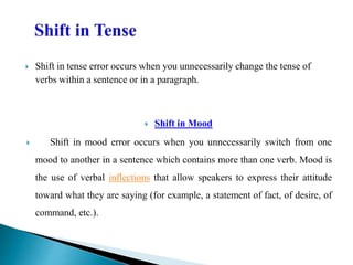  Shift in tense error occurs when you unnecessarily change the tense of
verbs within a sentence or in a paragraph.
 Shift in Mood
 Shift in mood error occurs when you unnecessarily switch from one
mood to another in a sentence which contains more than one verb. Mood is
the use of verbal inflections that allow speakers to express their attitude
toward what they are saying (for example, a statement of fact, of desire, of
command, etc.).
 