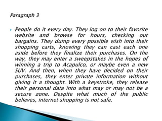  People do it every day. They log on to their favorite
website and browse for hours, checking out
bargains. They dump every possible wish into their
shopping carts, knowing they can cast each one
aside before they finalize their purchases. On the
way, they may enter a sweepstakes in the hopes of
winning a trip to Acapulco, or maybe even a new
SUV. And then, when they have decided on their
purchases, they enter private information without
giving it a thought. With a keystroke, they release
their personal data into what may or may not be a
secure zone. Despite what much of the public
believes, internet shopping is not safe.
 