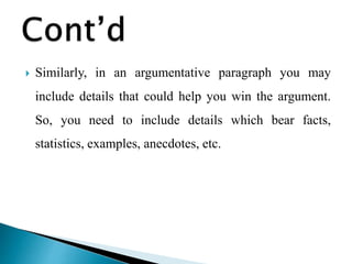  Similarly, in an argumentative paragraph you may
include details that could help you win the argument.
So, you need to include details which bear facts,
statistics, examples, anecdotes, etc.
 
