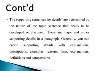  The supporting sentences (or details) are determined by
the nature of the topic sentence that needs to be
developed or discussed. There are major and minor
supporting details in a paragraph. Generally, you can
create supporting details with explanations,
descriptions, examples, reasons, facts, explanations,
definitions and comparisons.
 