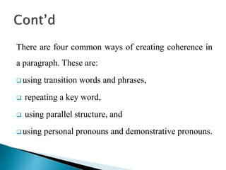 There are four common ways of creating coherence in
a paragraph. These are:
 using transition words and phrases,
 repeating a key word,
 using parallel structure, and
 using personal pronouns and demonstrative pronouns.
 