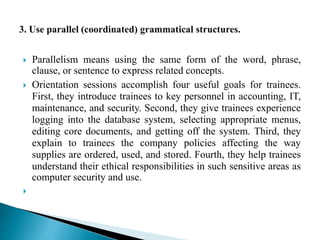  Parallelism means using the same form of the word, phrase,
clause, or sentence to express related concepts.
 Orientation sessions accomplish four useful goals for trainees.
First, they introduce trainees to key personnel in accounting, IT,
maintenance, and security. Second, they give trainees experience
logging into the database system, selecting appropriate menus,
editing core documents, and getting off the system. Third, they
explain to trainees the company policies affecting the way
supplies are ordered, used, and stored. Fourth, they help trainees
understand their ethical responsibilities in such sensitive areas as
computer security and use.

 