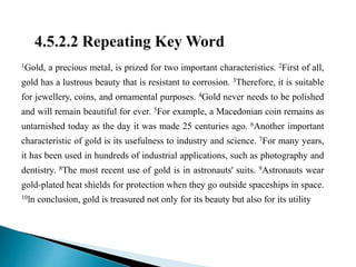 1Gold, a precious metal, is prized for two important characteristics. 2First of all,
gold has a lustrous beauty that is resistant to corrosion. 3Therefore, it is suitable
for jewellery, coins, and ornamental purposes. 4Gold never needs to be polished
and will remain beautiful for ever. 5For example, a Macedonian coin remains as
untarnished today as the day it was made 25 centuries ago. 6Another important
characteristic of gold is its usefulness to industry and science. 7For many years,
it has been used in hundreds of industrial applications, such as photography and
dentistry. 8The most recent use of gold is in astronauts' suits. 9Astronauts wear
gold-plated heat shields for protection when they go outside spaceships in space.
10ln conclusion, gold is treasured not only for its beauty but also for its utility
 