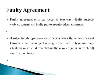  Faulty agreement error can occur in two ways: faulty subject-
verb agreement and faulty pronoun-antecedent agreement.

 A subject-verb agreement error occurs when the writer does not
know whether the subject is singular or plural. There are many
situations in which differentiating the number (singular or plural)
could be confusing.

 