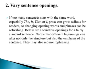  If too many sentences start with the same word,
especially The, It, This, or I, prose can grow tedious for
readers, so changing opening words and phrases can be
refreshing. Below are alternative openings for a fairly
standard sentence. Notice that different beginnings can
alter not only the structure but also the emphasis of the
sentence. They may also require rephrasing
 