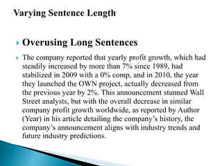  Overusing Long Sentences
 The company reported that yearly profit growth, which had
steadily increased by more than 7% since 1989, had
stabilized in 2009 with a 0% comp, and in 2010, the year
they launched the OWN project, actually decreased from
the previous year by 2%. This announcement stunned Wall
Street analysts, but with the overall decrease in similar
company profit growth worldwide, as reported by Author
(Year) in his article detailing the company’s history, the
company’s announcement aligns with industry trends and
future industry predictions.
 