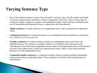  One of the trickiest patterns to spot is that of repetitive sentence type. Just like subject and length,
overusing a sentence type can hinder a reader’s engagement with a text. There are four types of
sentences: simple, compound, complex, and compound-complex. Each sentence is defined by the
use of independent and dependent clauses, conjunctions, and subordinators.
 Simple sentences: A simple sentence is an independent clause with no conjunction or dependent
clause.
 Compound sentences: A compound sentence is two independent clauses joined by a conjunction
(e.g., and, but, or, for, nor, yet, so).
 Complex sentences: A complex sentence contains one independent clause and at least one
dependent clause. The clauses in a complex sentence are combined with conjunctions and
subordinators, terms that help the dependent clauses relate to the independent clause. Subordinators
can refer to the subject (who, which), the sequence/time (since, while), or the causal elements
(because, if) of the independent clause.
 Compound-complex sentences: A compound-complex sentence contains multiple independent
clauses and at least one dependent clause. These sentences will contain both conjunctions and
subordinators.
 