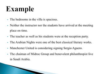  The bedrooms in the villa is spacious.
 Neither the instructor nor the students have arrived at the meeting
place on time.
 The teacher as well as his students were at the reception party.
 The Arabian Nights were one of the best classical literary works.
 Manchester United is considering signing Sergio Aguero.
 The chaiman of Midroc Group and benevolent philanthropist live
in Saudi Arabia.
 
