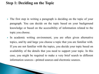  The first step in writing a paragraph is deciding on the topic of your
paragraph. You can decide on the topic based on your background
knowledge or based on the accessibility of information related to the
topic you choose.
 In academic writing environment, you are often given alternative
topics, and by and large you choose a topic that you are familiar with.
If you are not familiar with the topics, you decide your topic based on
availability of the details that you need to support your topic. In this
case, you might be required to make a very brief search to different
information sources—printed sources and electronic sources.
 