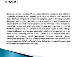  Computer system consists of two major elements: hardware and software.
Computer hardware is the collection of all the parts you can physically touch.
Some hardware components are easy to recognize, such as the computer case,
keyboard, and monitor. The most critical component is the motherboard, a
plastic board on which several components are mounted. These include the
central processing unit (CPU), the main memory and expansion slot for the
hardware components. The internal hard disc drive serves as mass storage
device for data files and software applications. Computer software, on the other
hand, is not something you can touch. Software is a set of instructions for a
computer to perform specific operations. Computer software consists
of computer programs, libraries and related non-executable data such as online
documentation or digital media and others. Indeed, we need both hardware and
software for a computer system to work.
 