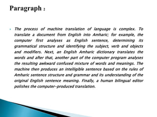  The process of machine translation of language is complex. To
translate a document from English into Amharic; for example, the
computer first analyses as English sentence, determining its
grammatical structure and identifying the subject, verb and objects
and modifiers. Next, an English Amharic dictionary translates the
words and after that, another part of the computer program analyses
the resulting awkward confused mixture of words and meanings. The
machine then produces an intelligible sentence based on the rules of
Amharic sentence structure and grammar and its understanding of the
original English sentence meaning. Finally, a human bilingual editor
polishes the computer-produced translation.
 