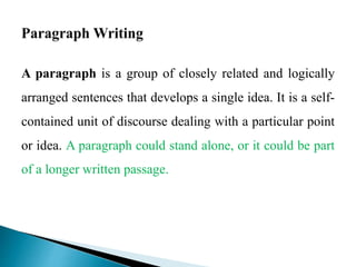 A paragraph is a group of closely related and logically
arranged sentences that develops a single idea. It is a self-
contained unit of discourse dealing with a particular point
or idea. A paragraph could stand alone, or it could be part
of a longer written passage.
 