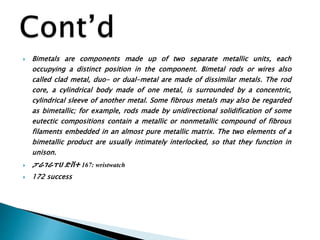  Bimetals are components made up of two separate metallic units, each
occupying a distinct position in the component. Bimetal rods or wires also
called clad metal, duo- or dual-metal are made of dissimilar metals. The rod
core, a cylindrical body made of one metal, is surrounded by a concentric,
cylindrical sleeve of another metal. Some fibrous metals may also be regarded
as bimetallic; for example, rods made by unidirectional solidification of some
eutectic compositions contain a metallic or nonmetallic compound of fibrous
filaments embedded in an almost pure metallic matrix. The two elements of a
bimetallic product are usually intimately interlocked, so that they function in
unison.
 ፓራገራፐሀ ድቨተ 167: wristwatch
 172 success
 